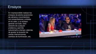 Ensayos
En imprescindible realizar los
ensayos de planta (posiciones
de cámara y movimientos),
con presentadores y artistas
en su caso, y un ensayo
general con todo. Esto
advierte de cualquier
problema y permite
solucionarlo a tiempo, además
de ajustar la duración de
ciertas intervenciones,
cambios de iluminación, etc.
 