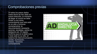 Comprobaciones previas
Si todos los pasos dados
hasta ahora se han dado en
buena dirección, el momento
de llegar al control se debe
limitar a una rutina,
comprobando que todo está
en su sitio y funciona
correctamente: la
documentación necesaria,
guiones, escaletas, partes de
grabación,etc. El regidor
confirma que en el plató todos
y todo está en su sitio, el
sistema de intercomunicación,
sonido, iluminación,
rótulos…funciona
correctamente.
 