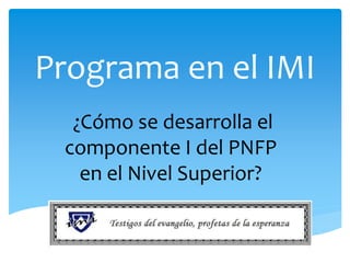 Programa en el IMI
¿Cómo se desarrolla el
componente I del PNFP
en el Nivel Superior?
 