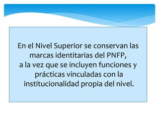 En el Nivel Superior se conservan las
marcas identitarias del PNFP,
a la vez que se incluyen funciones y
prácticas vinculadas con la
institucionalidad propia del nivel.