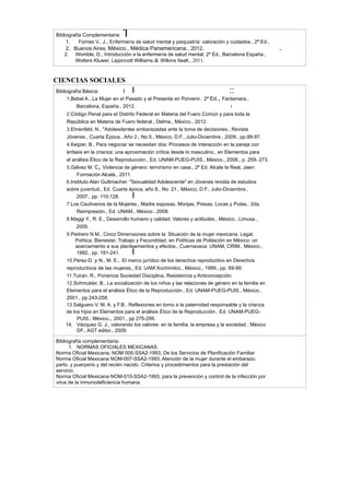 CIENCIAS SOCIALES
Bibliografía Complementaria: 1
1. Fornes V., J., Enfermería de salud mental y psiquiatría: valoración y cuidados., 2ª Ed.,
2. Buenos Aires, México., Médica Panamericana., 2012. .
2. Womble, D., Introducción a la enfermería de salud mental, 2ª Ed., Barcelona España.,
Wolters Kluwer, Lippincott Williams & Wilkins Itealt., 2011.
Bibliografía Básica: I I ::
1.Bebel A., La Mujer en eI Pasado y el Presente en Porvenir., 2ª Ed., Fantamara.,
Barcelona, España., 2012. i
2.Código Penal para eI Distrito Federal en Materia del Fuero Común y para toda la
República en Materia de Fuero federal., Delma., México., 2012.
3.Ehrenfeld, N., "Adolesdentes embarazadas ante la toma de decisiones., Revista
Jóvenes., Cuarta Época., Año 2., No.5., México, D.F., Julio-Diciembre., 2009., pp.88-97.
4.Keijzer, B., Para negociar se necesitan dos: Procesos de interacción en la pareja con
énfasis en la crianza: una aproximación crítica desde lo masculino., en Elementos para
el análisis Ético de la Reproducción., Ed. UNAM-PUEG-PUIS., México., 2008., p. 259- 273.
5.Gálvez M. C, Violencia de género: terrorismo en casa., 2ª Ed. Alcala la Real, Jaen:
Formación Alcalá., 2011.
6.Instituto Alan Guttmacher. "Sexualidad Adolescente" en Jóvenes revista de estudios
sobre juventud., Ed. Cuarta época, año 8., No. 21., México, D.F., Julio-Diciembre.,
2007., pp. 110-128. I
7.Los Cautiverios de la Mujeres., Madre esposas, Monjas, Presas, Locas y Putas., 2da.
Reimpresión., Ed. UNAM., México., 2008.
8.Maggi Y., R. E., Desarrollo humano y calidad: Valores y actitudes., México., Limusa.,
2005.
9.Pedrero N.M., Cinco Dimensiones sobre la Situación de la mujer mexicana: Legal,
Política, Bienestar, Trabajo y Fecundidad, en Políticas de Población en México: un
acercamiento a sus planteamientos y efectos., Cuernavaca: UNAM, CRIM., México.,
1992., pp. 181-241. I
10.Pérez-D. y N., M. E., El marco jurídico de los derechos reproductivo en Derechos
reproductivos de Ias mujeres., Ed. UAM Xochimilco., México., 1999., pp. 69-99.
11.Tuiran, R., Ponencia Sociedad Disciplina, Resistencia y Anticoncepción.
12.Schmukler, B., La socialización de los niños y las relaciones de género en la familia en
Elementos para el análisis Ético de la Reproducción., Ed. UNAM-PUEG-PUIS., México.,
2001., pp.243-258.
13.Salguero V. M. A. y F.B., Reflexiones en torno a la paternidad responsable y la crianza
de los hijos en Elementos para el análisis Ético de la Reproducción., Ed. UNAM-PUEG-
PUIS., México., 2001., pp 275-299.
14. Vázquez G. J., valorando los valores: en la familia, la empresa y la sociedad., México
DF., AGT editor., 2009.
Bibliografía complementaria:
1. NORMAS OFICIALES MEXICANAS
Norma Oficial Mexicana, NOM 005-SSA2-1993, De los Servicios de Planificación Familiar
Norma Oficial Mexicana NOM-007-SSA2-1993, Atención de la mujer durante el embarazo,
parto. y puerperio y del recién nacido. Criterios y procedimientos para la prestación del
servicio.
Norma Oficial Mexicana NOM-010-SSA2-1993, para la prevención y control de la infección por
virus de la inmunodeficiencia humana.
 