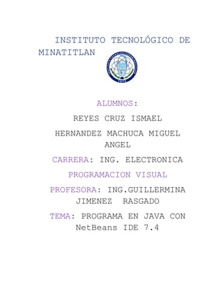 INSTITUTO TECNOLÓGICO DE
MINATITLAN
ALUMNOS:
REYES CRUZ ISMAEL
HERNANDEZ MACHUCA MIGUEL
ANGEL
CARRERA: ING. ELECTRONICA
PROGRAMACION VISUAL
PROFESORA: ING.GUILLERMINA
JIMENEZ RASGADO
TEMA: PROGRAMA EN JAVA CON
NetBeans IDE 7.4
 