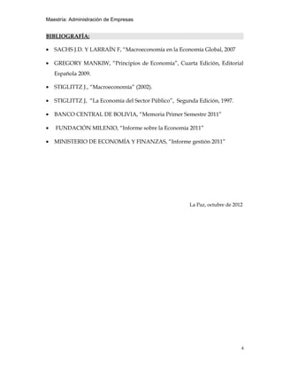 Maestría: Administración de Empresas


BIBLIOGRAFÍA:

•   SACHS J.D. Y LARRAÍN F, “Macroeconomía en la Economía Global, 2007

•   GREGORY MANKIW, “Principios de Economía”, Cuarta Edición, Editorial
    Española 2009.

•   STIGLITTZ J., “Macroeconomía” (2002).

•   STIGLITTZ J, “La Economía del Sector Público”, Segunda Edición, 1997.

•   BANCO CENTRAL DE BOLIVIA, “Memoria Primer Semestre 2011”

•   FUNDACIÓN MILENIO, “Informe sobre la Economía 2011”

•   MINISTERIO DE ECONOMÍA Y FINANZAS, “Informe gestión 2011”




                                                        La Paz, octubre de 2012




                                                                              4
 