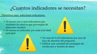 ¿Cuantos indicadores se necesitan?
 Al menos uno o más indicadores por
resultado (lo ideal es que provengan de
diferentes fuentes)
 Al menos un indicador por cada actividad
principal
Directrices para seleccionar indicadores
 No más de 8 a10 indicadores por área de
foco de atención del programa
 Utilizar una variedad de estrategias de
recolección y fuentes de datos
 