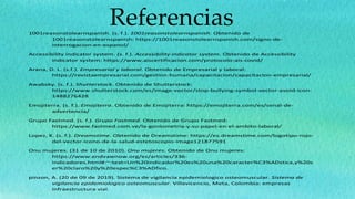 Referencias
1001reasonstolearnspanish. (s. f.). 1001reasonstolearnspanish. Obtenido de
1001reasonstolearnspanish: https://1001reasonstolearnspanish.com/signo-de-
interrogacion-en-espanol/
Accessibility indicator system. (s. f.). Accessibility indicator system. Obtenido de Accessibility
indicator system: https://www.aiscertificacion.com/protocolo-ais-covid/
Arana, D. L. (s.f.). Empresarial y laboral. Obtenido de Empresarial y laboral:
https://revistaempresarial.com/gestion-humana/capacitacion/capacitacion-empresarial/
Awabsky. (s. f.). Shutterstock. Obtenido de Shutterstock:
https://www.shutterstock.com/es/image-vector/stop-bullying-symbol-vector-avoid-icon-
1488276428
Emojiterra. (s. f.). Emojiterra. Obtenido de Emojiterra: https://emojiterra.com/es/senal-de-
advertencia/
Grupo Fastmed. (s. f.). Grupo Fastmed. Obtenido de Grupo Fastmed:
https://www.fastmed.com.ve/la-goniometria-y-su-papel-en-el-ambito-laboral/
Lopez, K. (s. f.). Dreamstime. Obtenido de Dreamstime: https://es.dreamstime.com/logotipo-rojo-
del-vector-icono-de-la-salud-estetoscopio-image121877591
Onu mujeres. (31 de 10 de 2010). Onu mujeres. Obtenido de Onu mujeres:
https://www.endvawnow.org/es/articles/336-
indicadores.html#:~:text=Un%20indicador%20es%20una%20caracter%C3%ADstica,y%20s
er%20claro%20y%20espec%C3%ADfico.
pinzon, A. (20 de 09 de 2019). Sistema de vigilancia epidemiologico osteomuscular. Sistema de
vigilancia epidemiologico osteomuscular. Villavicencio, Meta, Colombia: empresas
infraestructura vial.
 