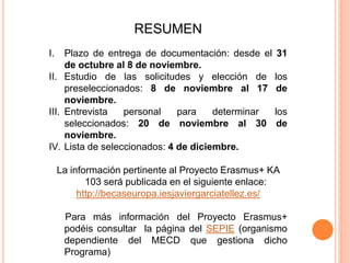 RESUMEN
I. Plazo de entrega de documentación: desde el 31
de octubre al 8 de noviembre.
II. Estudio de las solicitudes y elección de los
preseleccionados: 8 de noviembre al 17 de
noviembre.
III. Entrevista personal para determinar los
seleccionados: 20 de noviembre al 30 de
noviembre.
IV. Lista de seleccionados: 4 de diciembre.
La información pertinente al Proyecto Erasmus+ KA
103 será publicada en el siguiente enlace:
http://becaseuropa.iesjaviergarciatellez.es/
Para más información del Proyecto Erasmus+
podéis consultar la página del SEPIE (organismo
dependiente del MECD que gestiona dicho
Programa)
 