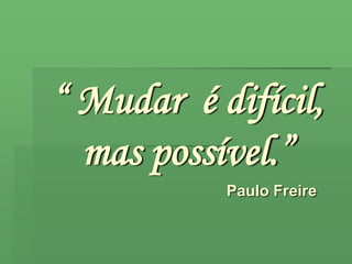“ Mudar  é difícil, mas possível.” Paulo Freire 