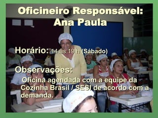 Oficineiro Responsável:Ana PaulaHorário:14 às 19 h (Sábado)Observações:Oficina agendada com a equipe da Cozinha Brasil / SESI de acordo com a demanda.