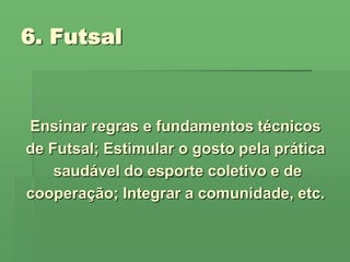 6. Futsal Ensinar regras e fundamentos técnicos de Futsal; Estimular o gosto pela prática saudável do esporte coletivo e de cooperação; Integrar a comunidade, etc.