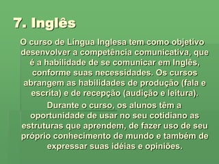 7. Inglês O curso de Língua Inglesa tem como objetivo desenvolver a competência comunicativa, que é a habilidade de se comunicar em Inglês,   conforme suas necessidades. Os cursos abrangem as habilidades de produção (fala e escrita) e de recepção (audição e leitura).   Durante o curso, os alunos têm a oportunidade de usar no seu cotidiano as estruturas que aprendem, de fazer uso de seu próprio conhecimento de mundo e também de expressar suas idéias e opiniões.