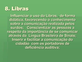 8. LibrasInfluenciar o uso da Libras,  de forma didática, favorecendo o conhecimento sobre a comunicação realizada pelos surdos;   Conscientizar as pessoas a respeito da importância de se comunicar através da  Língua Brasileira de Sinais;Inserir e facilitar a comunicação do cidadão  com os portadores de deficiência auditiva;