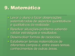 9. MatemáticaLevar o aluno a fazer observações sistematizadas de aspectos quantitativos e qualitativos da realidade;Resolver situações-problema sabendo validar estratégias e resultados;Desenvolver formas de raciocínio;Estabelecer temas matemáticos de diferentes campos e, entre esses temas, conhecimentos de outras áreas.