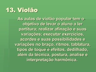 13. Violão As aulas de violão popular tem o objetivo de levar o aluno a ler partitura; realizar afinação e suas variações; executar exercícios, acordes e suas possibilidades e variações no braço, ritmos, tablatura, tipos de toque e efeitos, dedilhado, além da técnica, postura, analise e interpretação harmônica.  