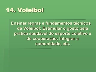 14. Voleibol Ensinar regras e fundamentos técnicos de Voleibol; Estimular o gosto pela prática saudável do esporte coletivo e de cooperação; Integrar a comunidade, etc. 