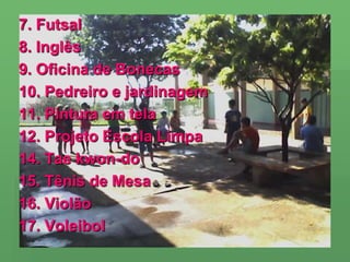 7. Futsal8. Inglês9. Oficina de Bonecas10. Pedreiro e jardinagem11. Pintura em tela12. Projeto Escola Limpa14. Tae kwon-do15. Tênis de Mesa16. Violão17. Voleibol