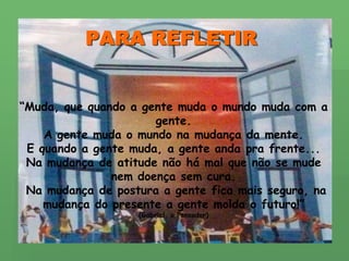 PARA REFLETIR“Muda, que quando a gente muda o mundo muda com a gente. A gente muda o mundo na mudança da mente.E quando a gente muda, a gente anda pra frente...Na mudança de atitude não há mal que não se mude nem doença sem cura. Na mudança de postura a gente fica mais seguro, na mudança do presente a gente molda o futuro!”(Gabriel, o Pensador)