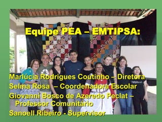 Equipe PEA – EMTIPSA:Marlúcia Rodrigues Coutinho – DiretoraSelma Rosa  – Coordenadora EscolarGiovanni Bosco de Azeredo Peclat – Professor ComunitárioSanoell Ribeiro - Supervisor