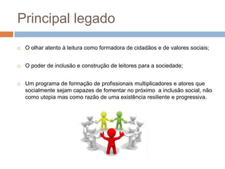 Principal legado
 O olhar atento à leitura como formadora de cidadãos e de valores sociais;
 O poder de inclusão e construção de leitores para a sociedade;
 Um programa de formação de profissionais multiplicadores e atores que
socialmente sejam capazes de fomentar no próximo a inclusão social, não
como utopia mas como razão de uma existência resiliente e progressiva.
 