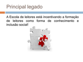 Principal legado
A Escola de leitores está incentivando a formação
de leitores como forma de conhecimento e
inclusão social!
 