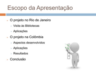Escopo da Apresentação
 O projeto no Rio de Janeiro
 Visita às Bibliotecas
 Aplicações
 O projeto na Colômbia
 Aspectos desenvolvidos
 Aplicações
 Resultados
 Conclusão
 