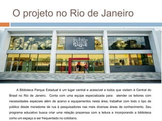 O projeto no Rio de Janeiro
A Biblioteca Parque Estadual é um lugar central e acessível a todos que visitam à Central do
Brasil no Rio de Janeiro. Conta com uma equipe especializada para: atender os leitores com
necessidades especiais além de acervo e equipamentos nesta área; trabalhar com todo o tipo de
público desde moradores de rua à pesquisadores nas mais diversas áreas de conhecimento. Seu
programa educativo busca criar uma relação prazerosa com a leitura e incorporando a biblioteca
como um espaço a ser frequentado no cotidiano.
 