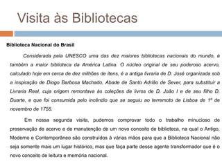 Visita às Bibliotecas
Biblioteca Nacional do Brasil
Considerada pela UNESCO uma das dez maiores bibliotecas nacionais do mundo, é
também a maior biblioteca da América Latina. O núcleo original de seu poderoso acervo,
calculado hoje em cerca de dez milhões de itens, é a antiga livraria de D. José organizada sob
a inspiração de Diogo Barbosa Machado, Abade de Santo Adrião de Sever, para substituir a
Livraria Real, cuja origem remontava às coleções de livros de D. João I e de seu filho D.
Duarte, e que foi consumida pelo incêndio que se seguiu ao terremoto de Lisboa de 1º de
novembro de 1755.
Em nossa segunda visita, pudemos comprovar todo o trabalho minucioso de
preservação de acervo e de manutenção de um novo conceito de biblioteca, na qual o Antigo,
Moderno e Contemporâneo são construídos à várias mãos para que a Biblioteca Nacional não
seja somente mais um lugar histórico, mas que faça parte desse agente transformador que é o
novo conceito de leitura e memória nacional.
 
