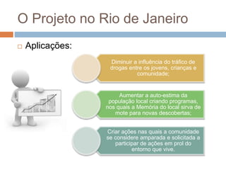 O Projeto no Rio de Janeiro
 Aplicações:
Diminuir a influência do tráfico de
drogas entre os jovens, crianças e
comunidade;
Aumentar a auto-estima da
população local criando programas,
nos quais a Memória do local sirva de
mote para novas descobertas;
Criar ações nas quais a comunidade
se considere amparada e solicitada a
participar de ações em prol do
entorno que vive.
 