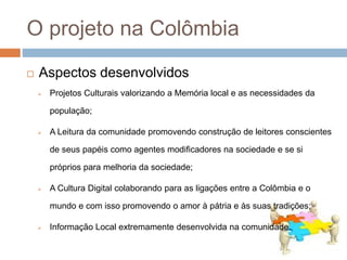 O projeto na Colômbia
 Projetos Culturais valorizando a Memória local e as necessidades da
população;
 A Leitura da comunidade promovendo construção de leitores conscientes
de seus papéis como agentes modificadores na sociedade e se si
próprios para melhoria da sociedade;
 A Cultura Digital colaborando para as ligações entre a Colômbia e o
mundo e com isso promovendo o amor à pátria e às suas tradições;
 Informação Local extremamente desenvolvida na comunidade.
 Aspectos desenvolvidos
 