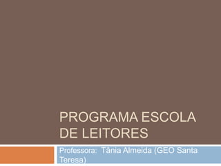PROGRAMA ESCOLA
DE LEITORES
Professora: Tânia Almeida (GEO Santa
Teresa)
 
