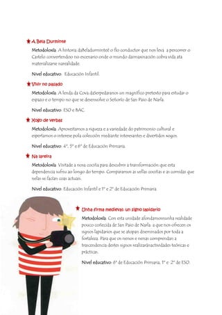 A Bela Durminte
Metodoloxía: A historia daBeladurminteé o fío conductor que nos leva a percorrer o
Castelo convertendoo no escenario onde o mundo daimaxinación cobra vida ata
materializarse narealidade.
Nivel educativo: Educación Infantil.
Vivir no pasado
Metodoloxía: A lenda da Cova daSerpedaranos un magnífico pretexto para estudar o
espazo e o tempo no que se desenvolve o Señorío de San Paio de Narla.
Nivel educativo: ESO e BAC.
Xogo de verbas
Metodoloxía: Aproveitamos a riqueza e a variedade do patrimonio cultural e
espertamos o interese pola colección mediante interesantes e divertidos xogos.
Nivel educativo: 4º, 5º e 6º de Educación Primaria.
Na lareira
Metodoloxía: Visitade a nosa cociña para descubrir a transformación que esta
dependencia sufriu ao longo do tempo. Comparamos as vellas cociñas e as comidas que
nelas se facían coas actuais.
Nivel educativo: Educación Infantil e 1º e 2º de Educación Primaria
Unha firma medieval: un signo lapidario
Metodoloxía: Con esta unidade afondamosnunha realidade
pouco coñecida de San Paio de Narla: a que nos ofrecen os
signos lapidarios que se atopan diseminados por toda a
fortaleza. Para que os nenos e nenas comprendan a
trascendencia destes signos realizaránactividades teóricas e
prácticas.
Nivel educativo: 6ª de Educación Primaria, 1º e 2º de ESO.
 
