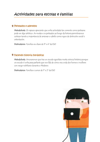 Actividades para escolas e familias
Peiteados e aderezos
Metodoloxía: Os rapaces apreciarán que unha actividade tan corrente como peitearse
pode ser algo artístico. As modas e os peiteados ao longo da historia permitirannos
coñecer tamén a importancia de arranxar o cabelo como signo de distinción social e
ostentación.
Destinatarios: Familias ou clases de 3º e 4º da ESO
Facendo historia (heráldica)
Metodoloxía: Amosaremos que tras un escudo agocháse moita crónica histórica porque
un escudo é unha peza parlante que nos fala de cómo era a vida dos homes e mulleres
con rango nobiliario durante o Medievo.
Destinatarios: Familias e cursos de 1º e 2º da ESO
 