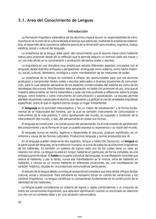 42
3.1. Área del Conocimiento de Lenguas
Introducción
La formación lingüística sistemática de los alumnos implica asumir la responsabilidad de intro-
ducirlos en el mundo de la cultura letrada al tiempo que estimular, mediante la enseñanza sistemá-
tica, el desarrollo de la conciencia reflexiva acerca de la dimensión comunicativa, cognitiva, lúdica,
estética, social y cultural del lenguaje.
La enseñanza de la lengua debe partir del conocimiento que el alumno tiene como hablante
nativo para promover desde allí la reflexión que le permita adquirir un dominio cada vez mayor y
un uso más eficaz en la comprensión y producción de textos orales y escritos.
La lingüística es una disciplina muy amplia que estudia diferentes aspectos vinculados con el
lenguaje, desde distintos enfoques y perspectivas: el lenguaje como sistema, como hecho históri-
co, social, cultural, identitario, sicológico y como manifestación de las relaciones de poder.
La enseñanza de la lengua se orientará a ofrecer las oportunidades para que los alumnos
produzcan y comprendan textos orales y escritos adecuados a diversas situaciones de comunica-
ción, para lo cual deberán apropiarse de los aspectos convencionales del sistema así como de las
estrategias discursivas. Para favorecer esta apropiación no basta con promover el uso, sino que el
maestro debe enseñar en forma sistemática y cada vez más profunda a reflexionar sobre la propia
lengua, como sistema y como instrumento de comunicación y socialización. La escuela permite
plantear situaciones nuevas para el alumno, que requieren y justifican el uso de variedades lingüísticas
específicas, entre el que el registro escrito ocupa un lugar fundamental.
El lenguaje es la actividad intersubjetiva y “es un medio de socialización” y la forma funda-
mental de la historicidad del hombre, por lo cual es también instrumento de comunicación e
instrumento de la vida práctica. Y como aprehensión del mundo, es supuesto y condición de la
interpretación del mundo, o sea, del pensamiento en todas sus formas.
El lenguaje es constructor y es construcción del pensamiento. Es el instrumento de aprehensión
del conocimiento y es la forma en la que un pueblo expresa su experiencia y su visión del mundo.
El lenguaje nunca es neutro, legitima o desacredita el discurso, produce significado, es un
síntoma y causa de las formas culturales. Producimos lenguaje y somos producidos por él.
En el lenguaje pueden observarse dos aspectos: lengua y habla (De Saussure). La lengua es
la parte social del lenguaje, es la institución humana, la suma de todas las acuñaciones lingüísticas
de los hablantes. Es también un sistema de signos cada uno de los cuales tiene un valor en
relación con otros. La lengua no está en ningún hablante en particular, de forma completa, es una
entidad supraindividual. El habla es la parte individual del lenguaje, la manifestación concreta que
realiza el hablante, y por lo tanto, nunca esa manifestación es la misma, varía de hablante en
hablante, e incluso en un mismo hablante en diferentes situaciones; es, una manifestación de
carácter histórico, situada en circunstancias comunicativas particulares.
El estudio de la lengua desde un enfoque sociocultural considera que esta recibe influjos de tipo
cultural, social y situacional. Para estudiarla es necesario tomar en cuenta las variaciones y los
cambios lingüísticos. La lengua constituye un componente fundamental en la construcción de la
identidad de los hablantes.
La lengua puede considerarse un sistema de signos y reglas combinatorias y un conjunto de
todos las convenciones lingüísticas, que adquiere significación cuando un enunciado se relaciona
con otro en un contexto dado y en una situación comunicativa.
000042000042
 