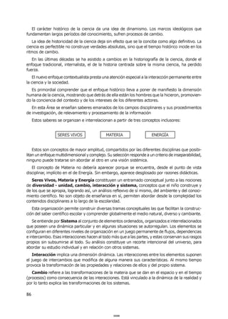 86
El carácter histórico de la ciencia da una idea de dinamismo. Los marcos ideológicos que
fundamentan largos períodos del conocimiento, sufren procesos de cambio.
La idea de historicidad de la ciencia deja sin efecto que se la conciba como algo definitivo. La
ciencia es perfectible no construye verdades absolutas, sino que el tiempo histórico incide en los
ritmos de cambio.
En las últimas décadas se ha asistido a cambios en la historiografía de la ciencia, donde el
enfoque tradicional, internalista, el de la historia centrada sobre la misma ciencia, ha perdido
fuerza.
El nuevo enfoque contextualista presta una atención especial a la interacción permanente entre
la ciencia y la sociedad.
Es primordial comprender que el enfoque histórico lleva a poner de manifiesto la dimensión
humana de la ciencia, mostrando que detrás de ella están los hombres que la hicieron, promovien-
do la conciencia del contexto y de los intereses de los diferentes actores.
En esta Área se enseñan saberes emanados de los campos disciplinares y sus procedimientos
de investigación, de relevamiento y procesamiento de la información
Estos saberes se organizan e interrelacionan a partir de tres conceptos inclusores:
SERES VIVOS MATERIA ENERGÍA
Estos son conceptos de mayor amplitud, compartidos por las diferentes disciplinas que posibi-
litan un enfoque multidimensional y complejo. Su selección responde a un criterio de inseparabilidad,
ninguno puede tratarse sin abordar al otro en una visión sistémica.
El concepto de Materia no debería aparecer porque se encuentra, desde el punto de vista
disciplinar, implícito en el de Energía. Sin embargo, aparece desglosado por razones didácticas.
Seres Vivos, Materia y Energía constituyen un entramado conceptual junto a las nociones
de diversidad - unidad, cambio, interacción y sistema, conceptos que el niño construye y
de los que se apropia, logrando así, un análisis reflexivo de sí mismo, del ambiente y del conoci-
miento científico. No son objeto de enseñanza en sí, permiten abordar desde la complejidad los
contenidos disciplinares a lo largo de la escolaridad.
Esta organización permite construir diversas tramas conceptuales las que facilitan la construc-
ción del saber científico escolar y comprender globalmente el medio natural, diverso y cambiante.
Se entiende por Sistema al conjunto de elementos ordenados, organizados e interrelacionados
que poseen una dinámica particular y en algunas situaciones se autorregulan. Los elementos se
configuran en diferentes niveles de organización en un juego permanente de flujos, dependencias
e intercambio. Esas interacciones hacen al todo más que a las partes, y estas conservan sus rasgos
propios sin subsumirse al todo. Su análisis constituye un recorte intencional del universo, para
abordar su estudio individual y en relación con otros sistemas.
Interacción implica una dimensión dinámica. Las interacciones entre los elementos suponen
el juego de intercambios que modifica de alguna manera sus características. Al mismo tiempo
provoca la transformación de las propiedades y relaciones de ellos y del propio sistema.
Cambio refiere a las transformaciones de la materia que se dan en el espacio y en el tiempo
(procesos) como consecuencia de las interacciones. Está vinculado a la dinámica de la realidad y
por lo tanto explica las transformaciones de los sistemas.
000086000086
 