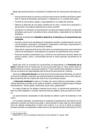 88
Desde este posicionamiento es importante la enseñanza de las Ciencias de la Naturaleza por-
que:
- Jerarquiza la formación humanista a través de la aproximación científica significativa susten-
tada en valores de flexibilidad, participación y cooperación en un contexto democrático.
- Fomenta el conocimiento, respeto y responsabilidad en el cuidado del ambiente.
- Potencia el desarrollo de una actitud científica de los niños, a través de la apropiación y
aproximación a los saberes relevantes de la cultura científica.
- Contribuye a la valoración, el reconocimiento, el análisis del trabajo científico y el desarrollo
tecnológico, para asumir una actitud crítica, comprometida y responsable con los derechos
ecológicos.
- Desarrolla el pensamiento hipotético-deductivo, el inductivo y el razonamiento por
analogías.
- Favorece a través de las estrategias de investigación científica: (problematización, formula-
ción de hipótesis, observación, contrastación, modelización, información, argumentación y
sistematización) que el niño aprehenda la realidad.
- Desarrolla el cuestionamiento de los niños sobre sus concepciones previas, para internalizar
criterios de contrastación y profundización que generan la resignificación de las mismas.
- Promueve la actitud cuestionadora que, a través de una construcción personal, desde una
postura analítica, crítica y comprometida permite al niño/a participar activamente en la
sociedad.
Desde esta visión se incorporan los conocimientos correspondientes a la Promoción de la
Salud, entendida como el “proceso por el cual la comunidad logra un mayor control sobre los
determinantes de su salud y actúa para mejorarla”.56
Estos conocimientos posibilitan la construc-
ción de una postura de responsabilidad ante los temas de salud personal y colectiva.
Asimismo la Educación Sexual en el Área de los Conocimientos de la Naturaleza, se ubica en
el campo de la Biología, contenidos que necesariamente se complementan con la visión cultural y
ética proveniente del marco teórico del Área de los Conocimientos Sociales.
La Educación Ambiental se basa en el trabajo real, sobre problemas ambientales y proble-
máticas educativas concretas, en las cuales se estudian y analizan los problemas bajo el enfoque
interdisciplinario. “Pensar global y localmente; actuar local y globalmente”.57
En niveles iniciales por las edades e intereses de los niños y su pensamiento egocéntrico, se
hace muy difícil establecer o visualizar relaciones entre los objetos o seres que están en su entor-
no.
Las aproximaciones conceptuales en este abordaje se realizan a partir de evidencias a nivel
macro.
En los grados siguientes, el pensamiento va superando el egocentrismo, permitiendo ver las
relaciones y procesos, de manera que pueden ir aproximándolo a niveles cada vez más complejos
como por ejemplo conceptualizar la célula como sistema. A su vez en la célula se producen
procesos que llevan a conceptualizar niveles submicro (por ejemplo actividad mitocondrial o A.D.N.)
56
Carta de Ottawa (1983).
57
CHABALGOITY, M. Curso de actualización: Bases para la crítica ambiental. En: Uruguay- 2008.
000088000088
 