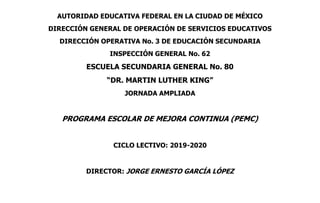 AUTORIDAD EDUCATIVA FEDERAL EN LA CIUDAD DE MÉXICO
DIRECCIÓN GENERAL DE OPERACIÓN DE SERVICIOS EDUCATIVOS
DIRECCIÓN OPERATIVA No. 3 DE EDUCACIÓN SECUNDARIA
INSPECCIÓN GENERAL No. 62
ESCUELA SECUNDARIA GENERAL No. 80
“DR. MARTIN LUTHER KING”
JORNADA AMPLIADA
PROGRAMA ESCOLAR DE MEJORA CONTINUA (PEMC)
CICLO LECTIVO: 2019-2020
DIRECTOR: JORGE ERNESTO GARCÍA LÓPEZ
 