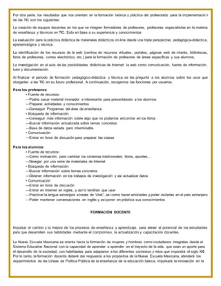 Por otra parte, los resultados que nos orientan en la formación teórica y práctica del profesorado para la implementació n
de las TIC son los siguientes:
La creación de equipos docentes en los que se integren formadores de profesores, profesores especialistas en la materia
de enseñanza y técnicos en TIC. Esto en base a su experiencia y conocimientos
La evaluación para la práctica didáctica de materiales didácticos on-line desde una triple perspectiva: pedagógica-didáctica,
epistemológica y técnica.
La identificación de los recursos de la web (centros de recursos virtuales, portales, páginas web de interés, bibliotecas,
foros de profesores, correo electrónico, etc.) para la formación de profesores de áreas específicas y sus alumnos.
La investigación en el aula de las posibilidades didácticas de Internet: la web como comunicación, fuente de información,
tutor y documentación.
Al finalizar el periodo de formación pedagógico-didáctica y técnica se les preguntó a los alumnos sobre los usos que
otorgarían a las TIC en su futuro profesional. A continuación, recogemos las funciones por usuarios.
Para los profesores:
• Fuente de recursos:
—Podría sacar material innovador e interesante para presentárselo a los alumnos
—Preparar actividades y conocimientos
—Conseguir Programas del área de enseñanza
• Búsqueda de información:
—Conseguir más información sobre algo que no podamos encontrar en los libros
—Buscar información actualizada sobre temas concretos
—Base de datos variada pero interminable
• Comunicación
—Entrar en foros de discusión para preparar las clases
Para los alumnos:
• Fuente de recursos:
—Como motivación, para cambiar los sistemas tradicionales: libros, apuntes…
—Navegar por una serie de materiales de Internet
• Búsqueda de información:
—Buscar información sobre temas concretos
—Obtener información en los trabajos de investigación y así actualizar datos
• Comunicación
—Entrar en foros de discusión
—Entrar en Internet en inglés, y así lo tendrían que usar
—Practicar la lengua extranjera a través de “chat”, así como hacer amistades y poder visitarlas en el país extranjero
—Poder mantener conversaciones en inglés y así poner en práctica sus conocimientos
FORMACIÓN DOCENTE
Impulsar el cambio y la mejora de los procesos de enseñanza y aprendizaje, para elevar el potencial de los estudiantes
para que desarrollen sus habilidades mediante el compromiso, la actualización y capacitación docentes.
La Nueva Escuela Mexicana se orienta hacia la formación de mujeres y hombres como ciudadanos integrales desde el
Sistema Educativo Nacional con la capacidad de aprender a aprender en el trayecto de la vida, que sean un aporte para
el desarrollo de la sociedad, con habilidades para adaptarse a los diferentes contextos y retos que impondrá el siglo XXI.
Por lo tanto, la formación docente deberá dar respuesta a los propósitos de la Nueva Escuela Mexicana, atenderá los
requerimientos de las Líneas de Política Pública de la enseñanza de la educación básica, impulsará la innovación en la
 