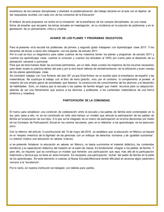 enseñanza de los campos disciplinares y orientará la problematización del trabajo docente en el aula con el objetivo de
dar respuestas acordes con cada uno de los contextos de la Educación
El énfasis de esta propuesta se centra en la innovación de la enseñanza de los campos disciplinares, en una nueva
forma de enseñar que recupere los temas actuales en investigación, en su incidencia en la solución de problemas y en la
generación de un pensamiento crítico y creativo.
AVANCE DE LOS PLANES Y PROGRAMAS EDUCATIVOS.
Para el presente siclo escolar los profesores de primero y segundo grado trabajaran con Aprendizajes clave 2017. Y los
docentes de terceo a sexto año trabajaran con los planes de estudio 2011.
Por lo cual se hizo un diagnóstico para saber cuántos de los maestros tenían los planes y programas de estudio 2011 y
cuantos los aprendizajes clave, cuantos lo conocían y cuantos los utilizaban al 100% por ciento para el desarrollo de su
planeación semanal o quincenal.
Para que de esta manera llevar las acciones pertinentes, por un lado, dotar a todos los maestros de los insumos necesarios
para llevar acabo su práctica dentro del aula y por la otra hacer talleres de retroalimentación de la utilización y buen manejo
de los planes aprendizajes clave.
Se consideró trabajar con “Los ficheros del plan 93” ya que Este fichero es un auxiliar para la enseñanza de español y las
matemáticas. No sustituye al trabajo con el libro de texto gratuito, sino, por el contrario, lo complementa al proveer al
maestro de una amplia gama de actividades que favorece la construcción de conocimientos de los alumnos y el desarrollo
de habilidades. Esto, no implica que la escuela o los padres de familia tengan que invertir recursos para su adquisición,
además de ser una herramienta que acerca a los alumnos y profesores a los contenidos matemáticos de una forma
dinámica y novedosa.
PARTICIPACIÓN DE LA COMUNIDAD.
El marco para establecer una condición de colaboración entre la escuela y los padres de familia está contemplado en la
ley; pero pese a ello, no se ha constituido en todo este tiempo un modelo que articule la participación de los padres de
familia en la educación de sus hijos. A lo que se ha integrado es un marco de participación en la toma decisiones por medio
de los Consejos de Participación Social en los centros escolares; pero en lo referente a los aprendizajes se ha avanzado
poco.
Con la reforma del artículo 3 constitucional del 15 de mayo del 2019, se establece que la educación en México se basará
en el “respeto irrestricto de la dignidad de las personas con un enfoque de derechos humanos y de igualdad sustantiva”.
Lo anterior implica una educación en valores (cívicos)
si se pretende fortalecer la educación en valores en México, no basta suministrar el material didáctico, los contenidos
temáticos y la capacitación didáctica del maestro en el salón de clases. Es fundamental integrar a los padres de familia. Y
para ello, se requiere que se constituya un modelo que fomente una participación que vaya más allá de la participación
tradicional y técnica que se tiene en este momento. Es necesaria una participación “activa” del padre de familia en la parte
de los aprendizajes. Sin este elemento a cuestas, la Nueva Escuela Mexicana tendrá dificultad en alcanzar algún parámetro
cercano a la “excelencia”.
Por lo tanto, en nuestra institución se trabajará con talleres para padres.
 