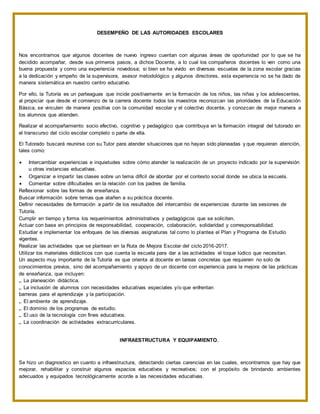 DESEMPEÑO DE LAS AUTORIDADES ESCOLARES
Nos encontramos que algunos docentes de nuevo ingreso cuentan con algunas áreas de oportunidad por lo que se ha
decidido acompañar, desde sus primeros pasos, a dichos Docente, a lo cual los compañeros docentes lo ven como una
buena propuesta y como una experiencia novedosa; si bien se ha vivido en diversas escuelas de la zona escolar gracias
a la dedicación y empeño de la supervisora, asesor metodológico y algunos directores, esta experiencia no se ha dado de
manera sistemática en nuestro centro educativo.
Por ello, la Tutoría es un parteaguas que incide positivamente en la formación de los niños, las niñas y los adolescentes,
al propiciar que desde el comienzo de la carrera docente todos los maestros reconozcan las prioridades de la Educación
Básica, se vinculen de manera positiva con la comunidad escolar y el colectivo docente, y conozcan de mejor manera a
los alumnos que atienden.
Realizar el acompañamiento socio efectivo, cognitivo y pedagógico que contribuya en la formación integral del tutorado en
el transcurso del ciclo escolar completo o parte de ella.
El Tutorado buscará reunirse con su Tutor para atender situaciones que no hayan sido planeadas y que requieran atención,
tales como:
 Intercambiar experiencias e inquietudes sobre cómo atender la realización de un proyecto indicado por la supervisión
u otras instancias educativas.
 Organizar e impartir las clases sobre un tema difícil de abordar por el contexto social donde se ubica la escuela.
 Comentar sobre dificultades en la relación con los padres de familia.
Reflexionar sobre las formas de enseñanza.
Buscar información sobre temas que atañen a su práctica docente.
Definir necesidades de formación a partir de los resultados del intercambio de experiencias durante las sesiones de
Tutoría.
Cumplir en tiempo y forma los requerimientos administrativos y pedagógicos que se soliciten.
Actuar con base en principios de responsabilidad, cooperación, colaboración, solidaridad y corresponsabilidad.
Estudiar e implementar los enfoques de las diversas asignaturas tal como lo plantea el Plan y Programa de Estudio
vigentes.
Realizar las actividades que se plantean en la Ruta de Mejora Escolar del ciclo 2016-2017.
Utilizar los materiales didácticos con que cuenta la escuela para dar a las actividades el toque lúdico que necesitan.
Un aspecto muy importante de la Tutoría es que orienta al docente en tareas concretas que requieren no solo de
conocimientos previos, sino del acompañamiento y apoyo de un docente con experiencia para la mejora de las prácticas
de enseñanza, que incluyen:
„. La planeación didáctica.
„. La inclusión de alumnos con necesidades educativas especiales y/o que enfrentan
barreras para el aprendizaje y la participación.
„. El ambiente de aprendizaje.
„. El dominio de los programas de estudio.
„. El uso de la tecnología con fines educativos.
„. La coordinación de actividades extracurriculares.
INFRAESTRUCTURA Y EQUIPAMIENTO.
Se hizo un diagnostico en cuanto a infraestructura, detectando ciertas carencias en las cuales, encontramos que hay que
mejorar, rehabilitar y construir algunos espacios educativos y recreativos; con el propósito de brindando ambientes
adecuados y equipados tecnológicamente acorde a las necesidades educativas.
 