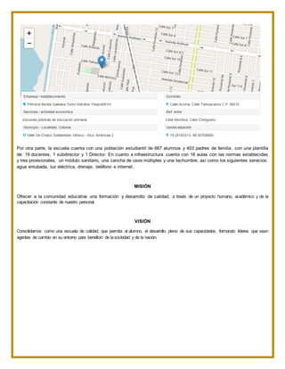 Por otra parte, la escuela cuenta con una población estudiantil de 667 alumnos y 403 padres de familia, con una plantilla
de: 19 docentes, 1 subdirector y 1 Director. En cuanto a infraestructura cuenta con 16 aulas con las normas establecidas
y tres provisionales, un módulo sanitario, una cancha de usos múltiples y una techumbre, así como los siguientes servicios:
agua entubada, luz eléctrica, drenaje, teléfono e internet.
MISIÓN
Ofrecer a la comunidad educativa una formación y desarrollo de calidad, a través de un proyecto humano, académico y de la
capacitación constante de nuestro personal.
VISIÓN
Consolidarnos como una escuela de calidad, que permita al alumno, el desarrollo pleno de sus capacidades, formando líderes que sean
agentes de cambio en su entorno para beneficio de lasociedad y de la nación.
 