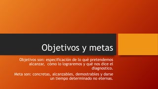 Objetivos y metas
Objetivos son: especificación de lo qué pretendemos
alcanzar, cómo lo lograremos y qué nos dice el
diagnostico.
Meta son: concretas, alcanzables, demostrables y darse
un tiempo determinado no eternas.
 