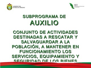 SUBPROGRAMA DE
      AUXILIO
CONJUNTO DE ACTIVIDADES
 DESTINADAS A RESCATAR Y
    SALVAGUARDAR A LA
POBLACIÓN, A MANTENER EN
   FUNCIONAMIENTO LOS
SERVICIOS, EQUIPAMIENTO Y
 SEGURIDAD DE LOS BIENES
 