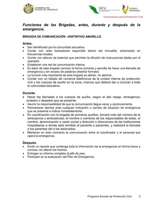 Coordinación para la Protección Civil


Funciones de las Brigadas, antes, durante y después de la
emergencia.
BRIGADA DE COMUNICACIÓN --DISTINTIVO AMARILLO.

Antes.
   Ser identificado por la comunidad educativa.
   Contar con radio transistores disponible dentro del inmueble, sintonizado en
    frecuencias locales.
   Contar con altavoz de baterías que permitan la difusión de instrucciones dadas por el
    operador.
   Establecer una red de comunicación interna.
   Es labor de esta brigada conocer la forma correcta y sencilla de hacer una llamada de
    emergencia y sin exceso de palabras (diseñar formato).
   La función más importante de esta brigada es alertar, no alarmar.
   Contar con un listado de números telefónicos de la unidad interna de protección
    civil y los cuerpos de auxilio en la zona, mismos que deberá dar a conocer a toda
    la comunidad educativa.

Durante.
 Hacer las llamadas a los cuerpos de auxilio, según el alto riesgo, emergencia,
  siniestro o desastre que se presente;
   Asumir la responsabilidad de que la comunicación llegue veraz y oportunamente.
   Permanecer atentos ante cualquier indicación o cambio de situación de emergencia
    que se presente e indicar inmediatamente.
   En coordinación con la brigada de primeros auxilios, tomará nota del número de la
    ambulancia o ambulancias, el nombre o nombres de los responsables de éstas, el
    nombre, denominación o razón social y dirección o direcciones de las instituciones
    hospitalarias a donde será remitido el paciente o pacientes, y realizará la llamada
    a los parientes del o los lesionados;
   Mantener en todo momento la comunicación entre el coordinador y el personal que
    opera la emergencia.
.
Después.
   Emitir un reporte que contenga toda la información de la emergencia en forma breve y
    concisa, sin alterar los hechos.
   Entregar su informe completo al jefe de piso.
   Participar en la evaluación del Plan de Emergencia.




                                                 Programa Escolar de Protección Civil          3
 