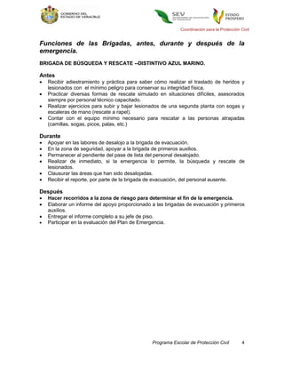 Coordinación para la Protección Civil


Funciones de las Brigadas, antes, durante y después de la
emergencia.
BRIGADA DE BÚSQUEDA Y RESCATE --DISTINTIVO AZUL MARINO.

Antes
   Recibir adiestramiento y práctica para saber cómo realizar el traslado de heridos y
    lesionados con el mínimo peligro para conservar su integridad física.
   Practicar diversas formas de rescate simulado en situaciones difíciles, asesorados
    siempre por personal técnico capacitado.
   Realizar ejercicios para subir y bajar lesionados de una segunda planta con sogas y
    escaleras de mano (rescate a rapel).
   Contar con el equipo mínimo necesario para rescatar a las personas atrapadas
    (camillas, sogas, picos, palas, etc.)

Durante
   Apoyar en las labores de desalojo a la brigada de evacuación.
   En la zona de seguridad, apoyar a la brigada de primeros auxilios.
   Permanecer al pendiente del pase de lista del personal desalojado.
   Realizar de inmediato, si la emergencia lo permite, la búsqueda y rescate de
    lesionados.
   Clausurar las áreas que han sido desalojadas.
   Recibir el reporte, por parte de la brigada de evacuación, del personal ausente.

Después
   Hacer recorridos a la zona de riesgo para determinar el fin de la emergencia.
   Elaborar un informe del apoyo proporcionado a las brigadas de evacuación y primeros
    auxilios.
   Entregar el informe completo a su jefe de piso.
   Participar en la evaluación del Plan de Emergencia.




                                                Programa Escolar de Protección Civil          4
 