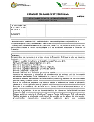 Coordinación para la Protección Civil



                             PROGRAMA ESCOLAR DE PROTECCION CIVIL
                                                                                                                     ANEXO 1
                               ACTA CONSTITUTIVA DE LA UNIDAD INTERNA
                                        DE PROTECCIÓN CIVIL

DE PREVENCIÓN
Y COMBATE DE
INCENDIOS

SUPLENTE


------------------------------------------------------------------------------------------------------------------------------------
La Unidad Interna de Protección Civil manifiesta su compromiso para el cumplimiento de la
normatividad y funciones que le sean encomendadas. ----------------------------------------------------------
Los integrantes de la Unidad extenderán una cordial invitación a los padres de familia, instancias y
vecinos circundantes al plantel, para colaborar con las actividades inherentes al desarrollo del
Programa.
 --------------------------------------------------------------------------------------------------------------------------------
-----------------------------------------------------------------------------------------------------------------------------------
Funciones ------------------------------------------------------------------------------------------------------------------
Corresponde a los miembros de la Unidad Interna de Protección Civil llevar a cabo las siguientes
funciones: -------------------------------------------------------------------------------------------------------------------
    Integrar y constituir formalmente la Unidad Interna de Protección Civil. ---------------------------------
    Formular el Programa Escolar de Protección Civil. -----------------------------------------------------------
    Elaborar el Calendario de Actividades. --------------------------------------------------------------------------
    Elaborar el Diagnóstico de Riesgos Internos del plantel. ----------------------------------------------------
    Elaborar el Diagnóstico de Riesgos Externos del plantel. ---------------------------------------------------
    Elaborar Directorios e Inventarios. --------------------------------------------------------------------------------
    Elaborar un Censo de la Población que ocupa el plantel. ---------------------------------------------------
    Promover la adquisición y colocación de señalamientos de acuerdo con los lineamientos
    establecidos en la Norma Oficial Mexicana NOM-003-SEGOB/2002. -----------------------------------
    Establecer acciones permanentes de mantenimiento preventivo y correctivo de las instalaciones
    y equipo de seguridad del plantel. --------------------------------------------------------------------------------
    Aplicar las normas de seguridad que permitan reducir la incidencia de riesgos al personal y
    bienes de la Unidad Administrativa en general. ---------------------------------------------------------------
    Promover la adquisición y colocación de equipo de seguridad en el inmueble ocupado por el
    plantel. -------------------------------------------------------------------------------------------------------------------
    Promover la impartición de cursos de capacitación a los integrantes de la Unidad Interna de
    Protección Civil. -------------------------------------------------------------------------------------------------------
    Elaborar y distribuir material de difusión del Programa Escolar de Protección Civil, en la escuela.
    Realizar ejercicios y simulacros en el plantel, de acuerdo con los planes de emergencia y
    procedimientos            metodológicos            previamente           elaborados          para       cada        desastre.
    -----------------------------------------------------------------------------------------------------------------------------
    -----------------------------------------------------------------------------------------------------------------------------
 