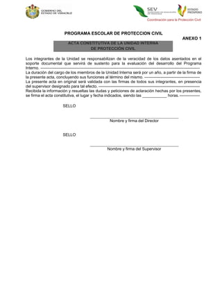 Coordinación para la Protección Civil



                            PROGRAMA ESCOLAR DE PROTECCION CIVIL
                                                                                                                 ANEXO 1
                              ACTA CONSTITUTIVA DE LA UNIDAD INTERNA
                                       DE PROTECCIÓN CIVIL

Los integrantes de la Unidad se responsabilizan de la veracidad de los datos asentados en el
soporte documental que servirá de sustento para la evaluación del desarrollo del Programa
Interno. ----------------------------------------------------------------------------------------------------------------------
La duración del cargo de los miembros de la Unidad Interna será por un año, a partir de la firma de
la presente acta, concluyendo sus funciones al término del mismo. -----------------------------------------
La presente acta en original será validada con las firmas de todos sus integrantes, en presencia
del supervisor designado para tal efecto. ---------------------------------------------------------------------------
Recibida la información y resueltas las dudas y peticiones de aclaración hechas por los presentes,
se firma el acta constitutiva, el lugar y fecha indicados, siendo las ___________ horas. ---------------

                          SELLO


                                                            Nombre y firma del Director


                          SELLO


                                                          Nombre y firma del Supervisor
 