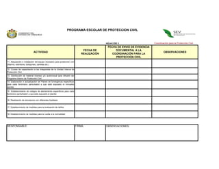 PROGRAMA ESCOLAR DE PROTECCION CIVIL



                                                                                             HOJA 2 DE 2                    Coordinación para la Protección Civil
                                                                                              FECHA DE ENVIO DE EVIDENCIA
                                                                                FECHA DE           DOCUMENTAL A LA
                            ACTIVIDAD                                                                                               OBSERVACIONES
                                                                               REALIZACIÓN       COORDINACIÓN PARA LA
                                                                                                   PROTECCIÓN CIVIL
11. Adquisición e instalación del equipo necesario para protección civil
                                                                                                    (VIGENCIA 1 AÑO)
(Alarma, extintores, botiquines, camillas etc.)

12. Cursos de capacitación a los integrantes de la Unidad Interna de
Protección Civil
13. Distribución de material impreso y/o audiovisual para difusión del
Programa Interno de Protección Civil
14. Elaboración ó actualización de Planes de Emergencia específicos
para cada fenómeno perturbador a que esté expuesto el inmueble
escolar

15. Establecimiento de códigos de alertamiento especifícos para cada
fenómeno perturbador a que este expuesto el plantel.

16. Realización de simulacros con diferentes hipótesis


17. Establecimiento de medidas para la evaluación de daños


18. Establecimiento de medidas para la vuelta a la normalidad




RESPONSABLE:                                                               FIRMA:            OBSERVACIONES:
 