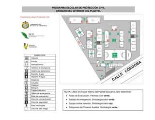 PROGRAMA ESCOLAR DE PROTECCIÓN CIVIL
                                          CROQUIS DEL INTERIOR DEL PLANTEL

Coordinación para la Protección Civil




                 SIMBOLOGÍA
             Hidrante
             Extintor
             Alarma sísmica
             Teléfono de emergencia
             Sistema de alertamiento
             Depósito de gas
             Depósito de agua
             Escaleras
             Inmueble
             Cisterna
             Botiquín
             Tablero eléctrico
                                                NOTA: Utilice el croquis interno del Plantel Educativo para determinar:
             Salida de emergencia
             Ruta de evacuación                   Rutas de Evacuación. Flechas color verde.
             Zona de concentración                Salidas de emergencia. Simbología color verde.
             Zona de seguridad
                                                  Equipo contra incendio. Simbología color rojo.
             Área restringida
                                                  Botiquines de Primeros Auxilios. Simbología verde.
             Zona de alto riesgo
 