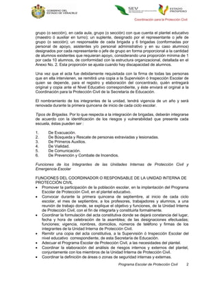 Coordinación para la Protección Civil



grupo (o sección), en cada aula, grupo (o sección) con que cuenta el plantel educativo
(maestro ó auxiliar en turno); un suplente, designado por el representante o jefe de
grupo (o sección); un responsable de cada brigada y 6 brigadas (conformadas por
personal de apoyo, asistentes y/o personal administrativo y en su caso alumnos)
designados por cada representante o jefe de grupo en forma proporcional a la cantidad
de alumnos existentes que requieran apoyo, considerando una proporción mínima de 1
por cada 10 alumnos, de conformidad con la estructura organizacional, detallada en el
Anexo No. 2. Esta proporción se ajusta cuando hay discapacidad de alumnos.

Una vez que el acta fue debidamente requisitada con la firma de todas las personas
que en ella intervienen, se remitirá una copia a la Supervisión ó Inspección Escolar de
quien se depende, para el registro y elaboración del concentrado, quién entregará
original y copia ante el Nivel Educativo correspondiente, y éste enviará el orginal a la
Coordinación para la Protección Civil de la Secretaría de Educación.

El nombramiento de los integrantes de la unidad, tendrá vigencia de un año y será
renovada durante la primera quincena de inicio de cada ciclo escolar.

Tipos de Brigadas. Por lo que respecta a la integración de brigadas, deberán integrarse
de acuerdo con la identificación de los riesgos y vulnerabilidad que presente cada
escuela, éstas pueden ser :

1.     De Evacuación.
2.     De Búsqueda y Rescate de personas extraviadas y lesionadas.
3.     De Primeros Auxilios.
4.     De Vialidad.
5.     De Comunicación.
6.     De Prevención y Combate de Incendios.

Funciones de los Integrantes de las Unidades Internas de Protección Civil y
Emergencia Escolar

FUNCIONES DEL COORDINADOR O RESPONSABLE DE LA UNIDAD INTERNA DE
PROTECCIÓN CIVIL
 Promover la participación de la población escolar, en la implantación del Programa
  Escolar de Protección Civil, en el plantel educativo.
 Convocar durante la primera quincena de septiembre, al inicio de cada ciclo
  escolar, el mes de septiembre, a los profesores, trabajadores y alumnos, a una
  reunión de trabajo donde, se explique el objetivo y funciones, de la Unidad Interna
  de Protección Civil, con el fin de integrarla y constituirla formalmente.
 Coordinar la formulación del acta constitutiva donde se dejará constancia del lugar,
  fecha y hora de celebración de la asamblea; de las designaciones efectuadas;
  funciones; vigencia, nombres, domicilios, números de teléfono y firmas de los
  integrantes de la Unidad Interna de Protección Civil.
 Remitir una copia del acta constitutiva, a la Supervisión ó Inspección Escolar del
  nivel educativo correspondiente, de esta Secretaría de Educación.
 Adecuar el Programa Escolar de Protección Civil, a las necesidades del plantel.
 Coordinar la elaboración del análisis de riesgos internos y externos del plantel,
  conjuntamente con los miembros de la Unidad Interna de Protección Civil.
 Coordinar la definición de áreas o zonas de seguridad internas y externas.
                                               Programa Escolar de Protección Civil         2
 
