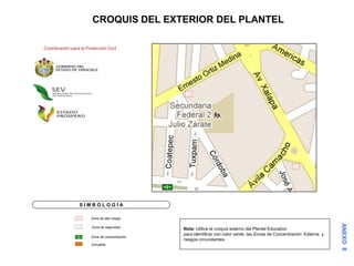 CROQUIS DEL EXTERIOR DEL PLANTEL

Coordinación para la Protección Civil




                  SIMBOLOGÍA

                        Zona de alto riesgo

                        Zona de seguridad
                                                Nota: Utilice el croquis externo del Plantel Educativo
                                                para identificar con color verde, las Zonas de Concentración Externa y
                        Zona de concentración
                                                riesgos circundantes.
                        Inmueble
 