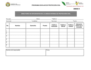 PROGRAMA ESCOLAR DE PROTECCIÓN CIVIL
                                                                                             Coordinación para la Protección Civil

                                                                                                            ANEXO 9


                         DIRECTORIO DE INTEGRANTES DE LA UNIDAD INTERNA DE PROTECCIÓN CIVIL



Escuela:____________________________________Clave_________________ Teléfono: _____________________________________
Domicilio:____________________________ Localidad____________________ Municipio ______________________ Fecha:_________

                                                                                                                 Ubicación
                                                                    Teléfono      Teléfono      Teléfono
No.           Nombre                 Domicilio         Puesto                                                    Física en el
                                                                    Particular     Oficial       Celular
                                                                                                                  Inmueble


1
2

3

4

5

6



Nombre del responsable                                      Firma
 